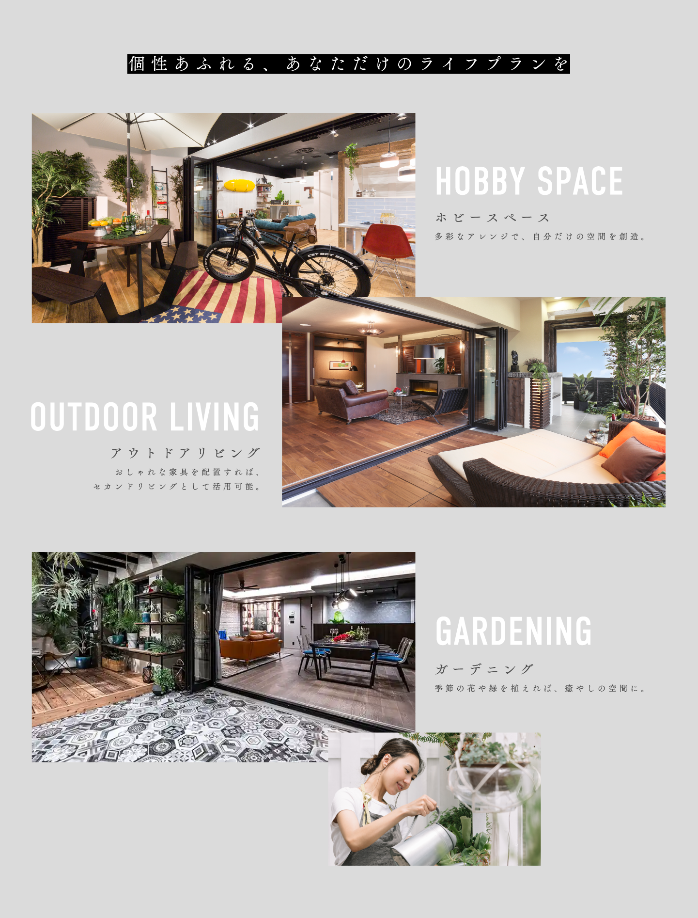 個性あふれる、あなただけのライフプランを ホビースペース 多彩なアレンジで、自分だけの空間を創造。 アウトドアリビング おしゃれな家具を配置すれば、セカンドリビングとして活用可能。 ガーデニング 季節の花や緑を植えれば、癒やしの空間に。
